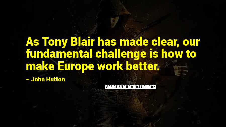 John Hutton quotes: As Tony Blair has made clear, our fundamental challenge is how to make Europe work better.