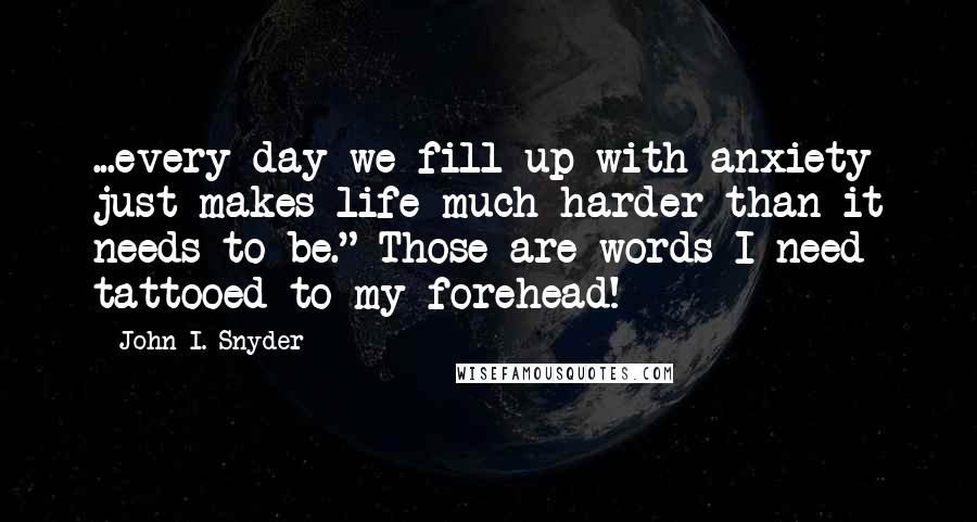 John I. Snyder quotes: ...every day we fill up with anxiety just makes life much harder than it needs to be." Those are words I need tattooed to my forehead!