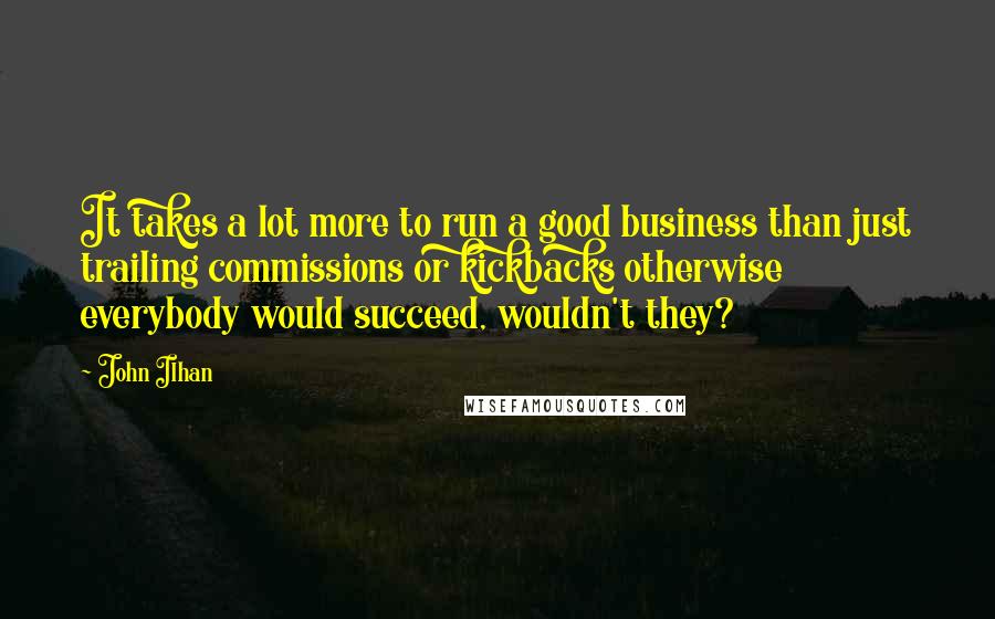 John Ilhan quotes: It takes a lot more to run a good business than just trailing commissions or kickbacks otherwise everybody would succeed, wouldn't they?