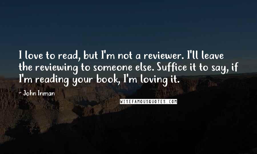 John Inman quotes: I love to read, but I'm not a reviewer. I'll leave the reviewing to someone else. Suffice it to say, if I'm reading your book, I'm loving it. John Inman quotes: I love to read, but I'm not a reviewer. I'll leave the reviewing to someone else. Suffice it to say, if I'm reading your book, I'm loving it.