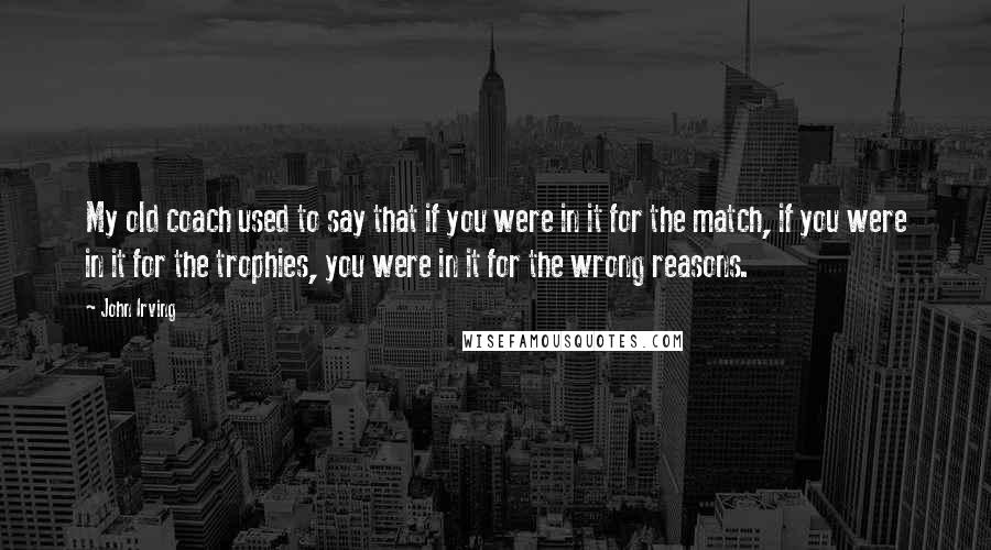 John Irving quotes: My old coach used to say that if you were in it for the match, if you were in it for the trophies, you were in it for the wrong