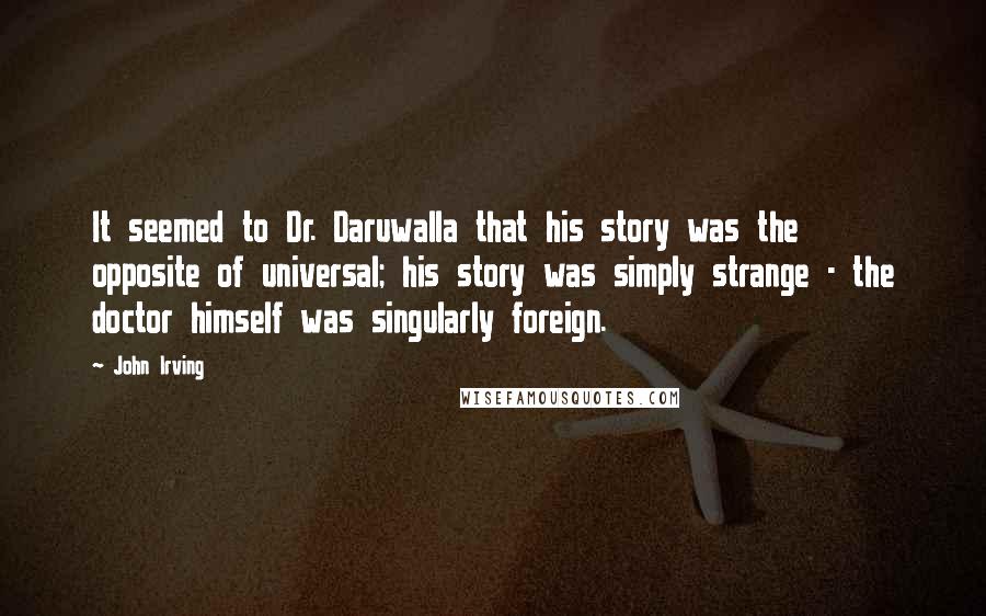 John Irving quotes: It seemed to Dr. Daruwalla that his story was the opposite of universal; his story was simply strange - the doctor himself was singularly foreign.
