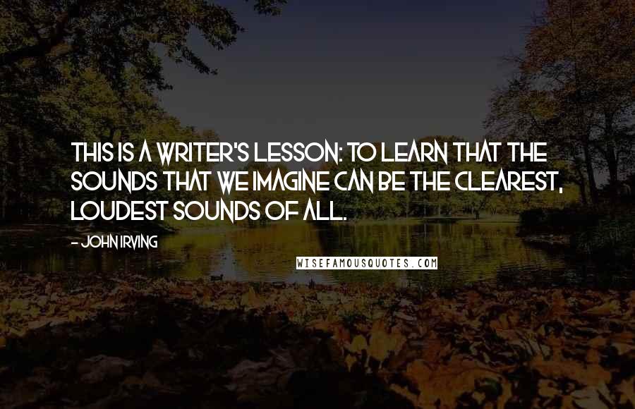 John Irving quotes: This is a writer's lesson: To learn that the sounds that we imagine can be the clearest, loudest sounds of all.