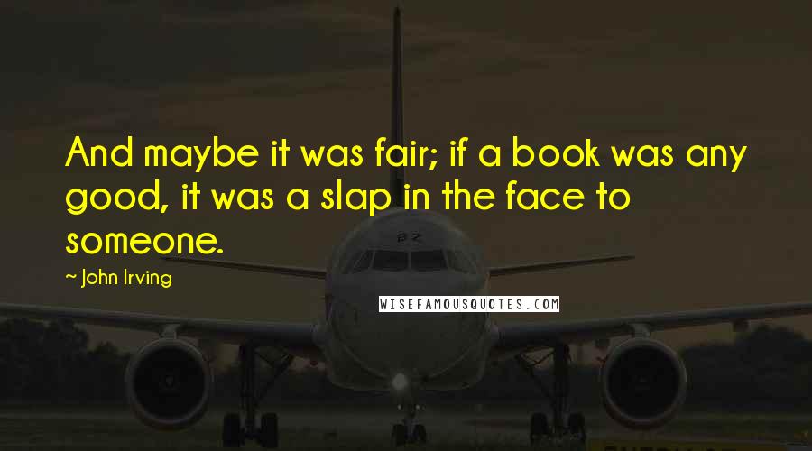 John Irving quotes: And maybe it was fair; if a book was any good, it was a slap in the face to someone.