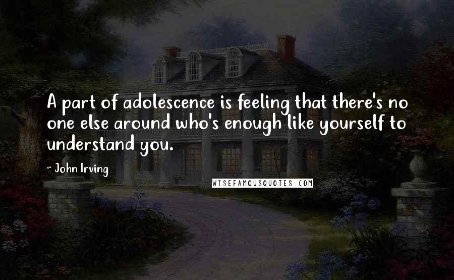 John Irving quotes: A part of adolescence is feeling that there's no one else around who's enough like yourself to understand you. John Irving quotes: A part of adolescence is feeling that there's no one else around who's enough like yourself to understand you.