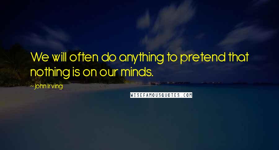 John Irving quotes: We will often do anything to pretend that nothing is on our minds.