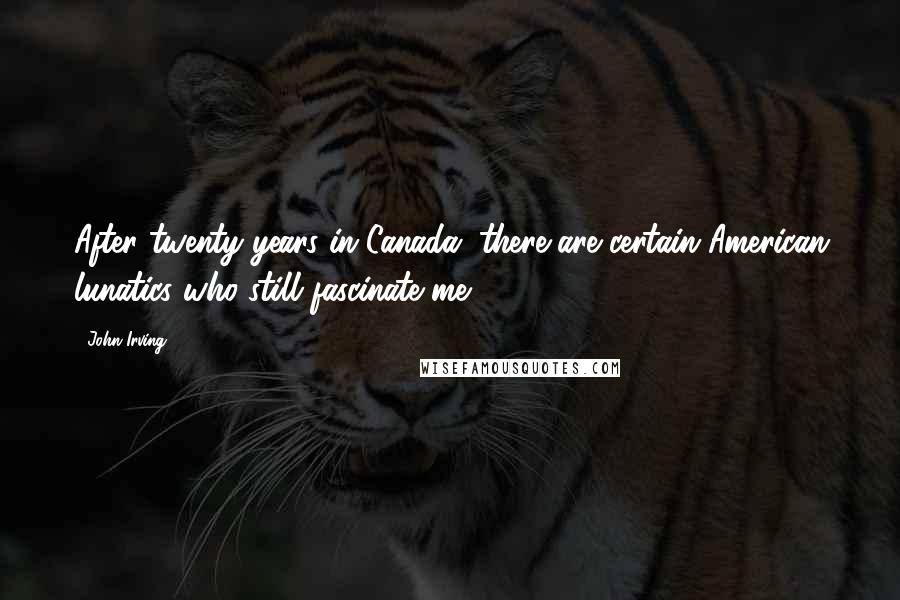 John Irving quotes: After twenty years in Canada, there are certain American lunatics who still fascinate me.