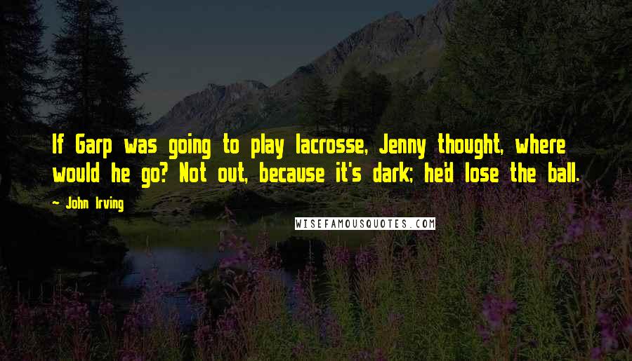John Irving quotes: If Garp was going to play lacrosse, Jenny thought, where would he go? Not out, because it's dark; he'd lose the ball.