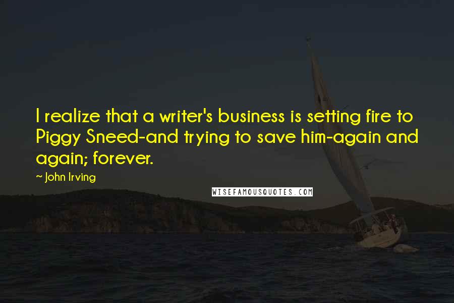 John Irving quotes: I realize that a writer's business is setting fire to Piggy Sneed-and trying to save him-again and again; forever.