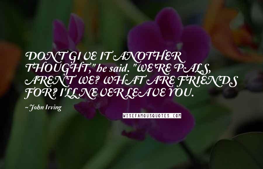 John Irving quotes: DON'T GIVE IT ANOTHER THOUGHT," he said. "WE'RE PALS, AREN'T WE? WHAT ARE FRIENDS FOR? I'LL NEVER LEAVE YOU. John Irving quotes: DON'T GIVE IT ANOTHER THOUGHT," he said. "WE'RE PALS, AREN'T WE? WHAT ARE FRIENDS FOR? I'LL NEVER LEAVE YOU.