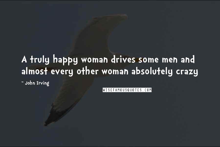 John Irving quotes: A truly happy woman drives some men and almost every other woman absolutely crazy