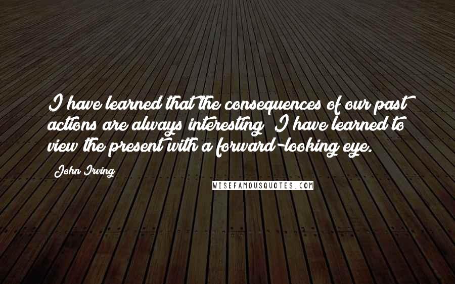 John Irving quotes: I have learned that the consequences of our past actions are always interesting; I have learned to view the present with a forward-looking eye.