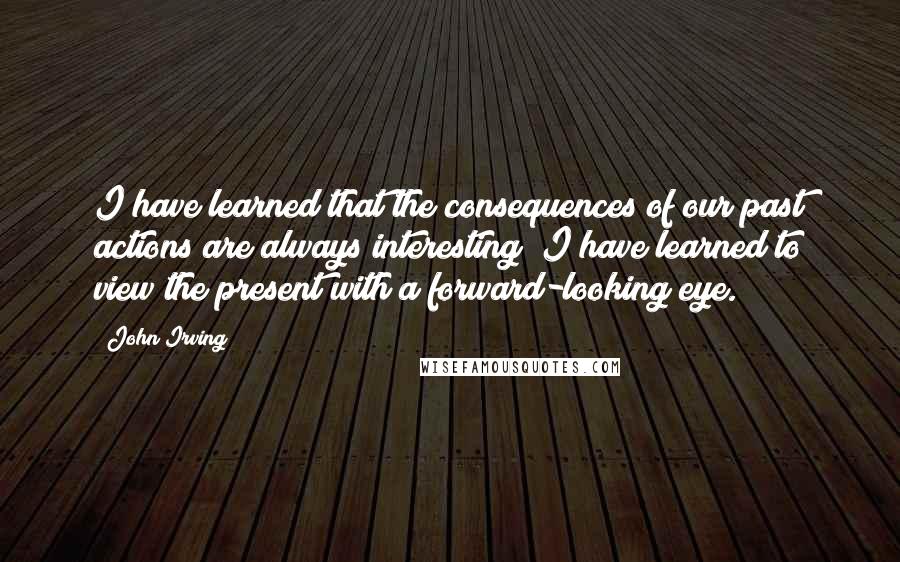 John Irving quotes: I have learned that the consequences of our past actions are always interesting; I have learned to view the present with a forward-looking eye. John Irving quotes: I have learned that the consequences of our past actions are always interesting; I have learned to view the present with a forward-looking eye.