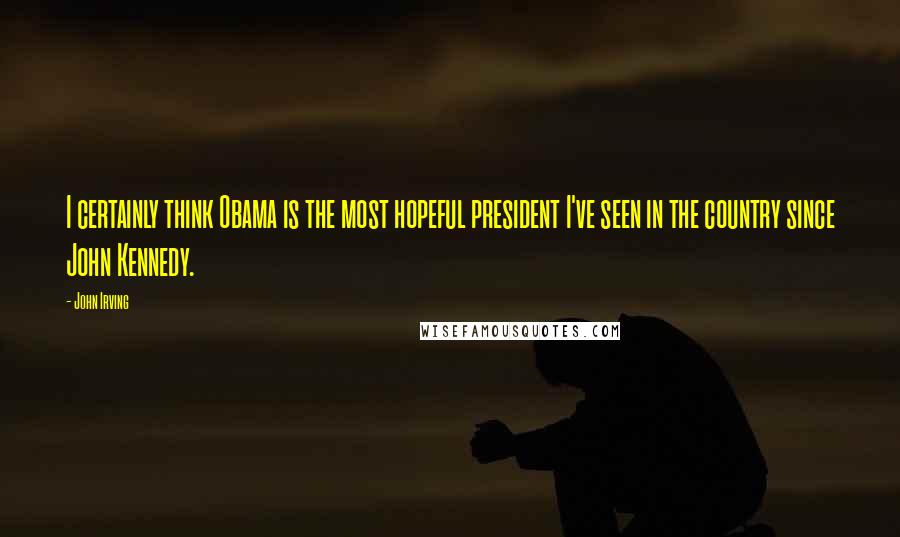 John Irving quotes: I certainly think Obama is the most hopeful president I've seen in the country since John Kennedy.