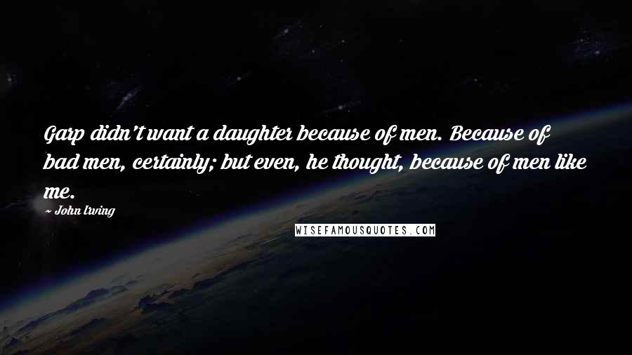 John Irving quotes: Garp didn't want a daughter because of men. Because of bad men, certainly; but even, he thought, because of men like me.