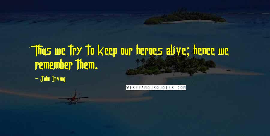 John Irving quotes: Thus we try to keep our heroes alive; hence we remember them.