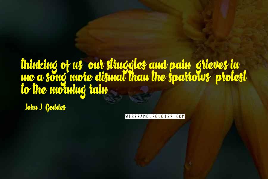 John J. Geddes quotes: thinking of us, our struggles and pain, grieves in me a song more dismal than the sparrows' protest to the morning rain