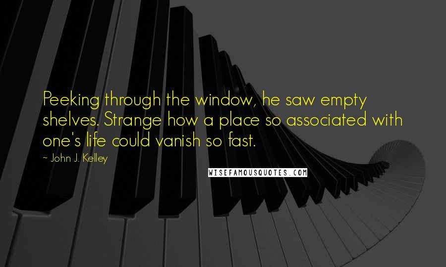 John J. Kelley quotes: Peeking through the window, he saw empty shelves. Strange how a place so associated with one's life could vanish so fast.