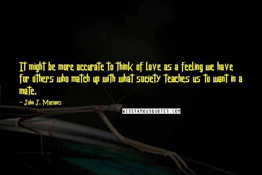 John J. Macionis quotes: It might be more accurate to think of love as a feeling we have for others who match up with what society teaches us to want in a mate.