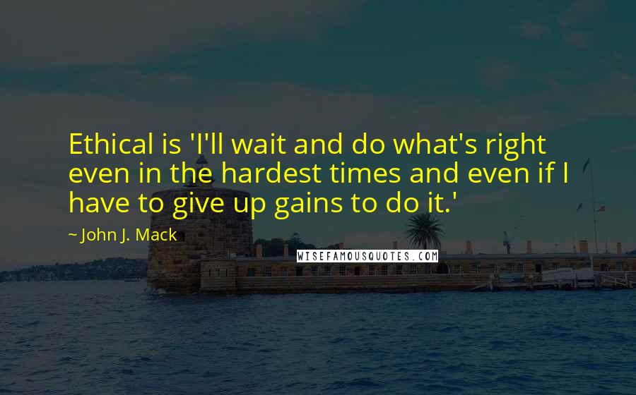 John J. Mack quotes: Ethical is 'I'll wait and do what's right even in the hardest times and even if I have to give up gains to do it.'