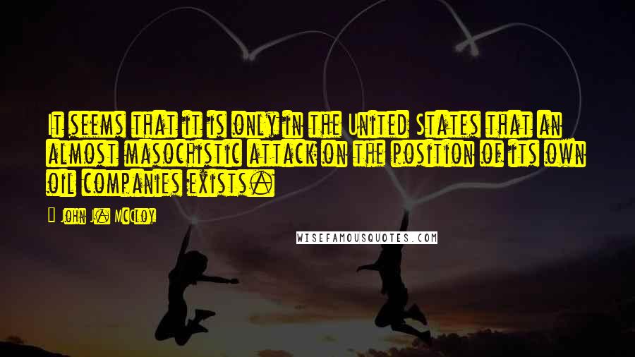 John J. McCloy quotes: It seems that it is only in the United States that an almost masochistic attack on the position of its own oil companies exists.
