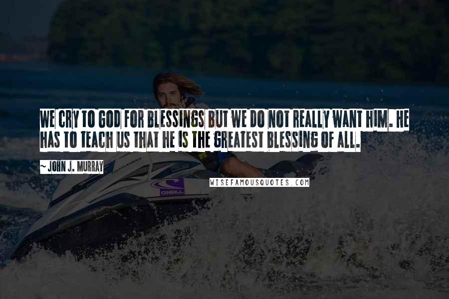 John J. Murray quotes: We cry to God for blessings but we do not really want him. He has to teach us that he is the greatest blessing of all.