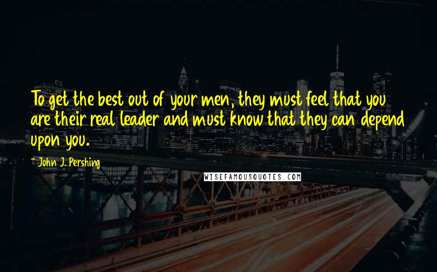 John J. Pershing quotes: To get the best out of your men, they must feel that you are their real leader and must know that they can depend upon you.