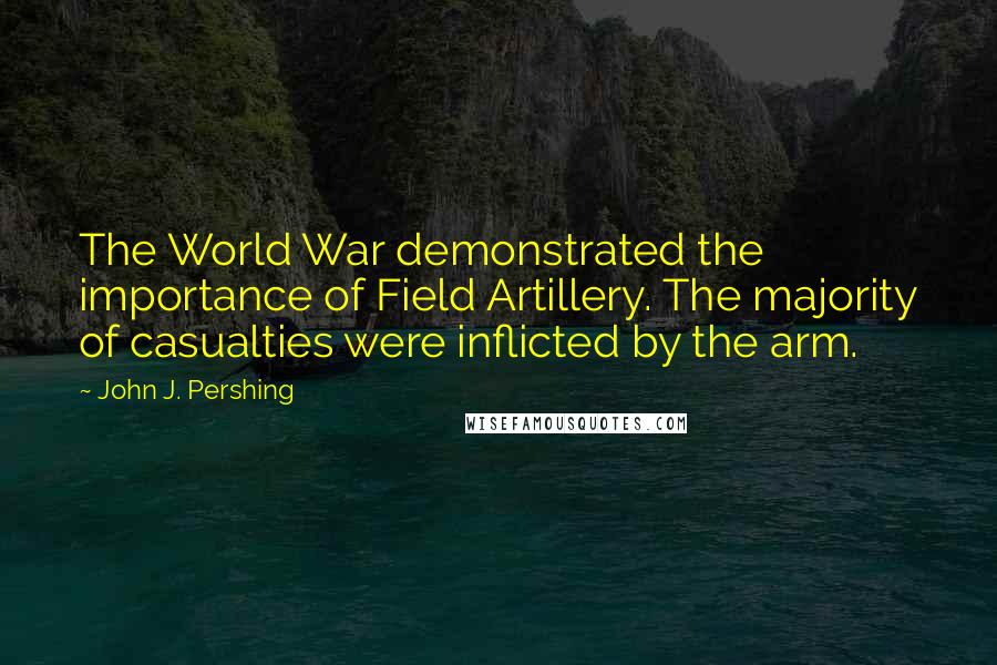 John J. Pershing quotes: The World War demonstrated the importance of Field Artillery. The majority of casualties were inflicted by the arm.