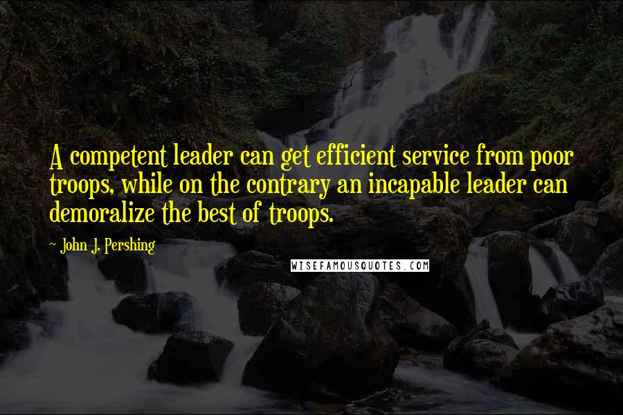 John J. Pershing quotes: A competent leader can get efficient service from poor troops, while on the contrary an incapable leader can demoralize the best of troops.