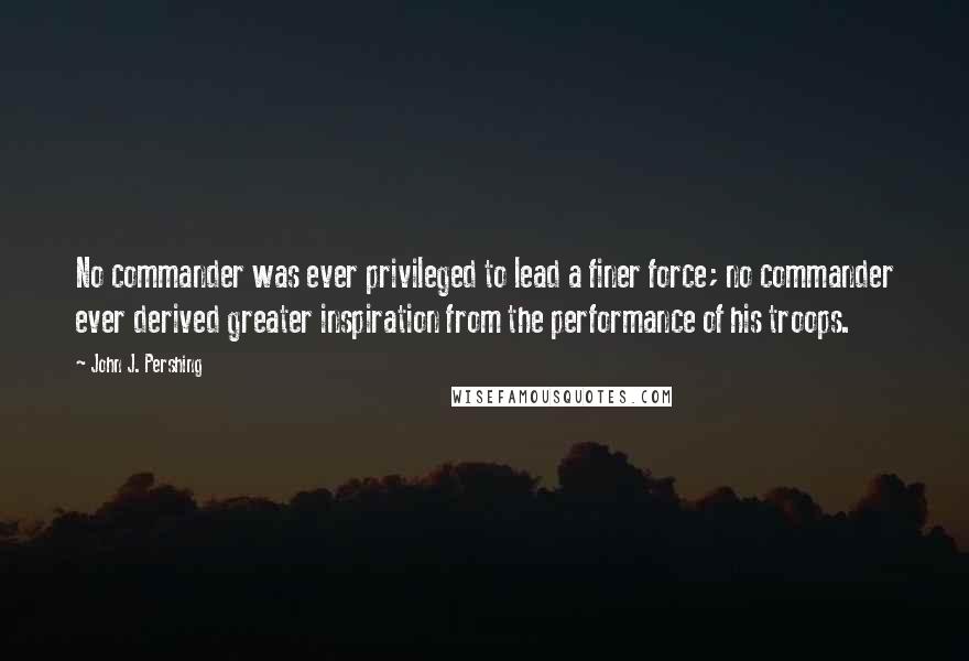 John J. Pershing quotes: No commander was ever privileged to lead a finer force; no commander ever derived greater inspiration from the performance of his troops.