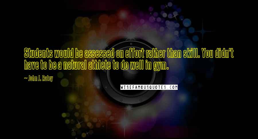 John J. Ratey quotes: Students would be assessed on effort rather than skill. You didn't have to be a natural athlete to do well in gym.