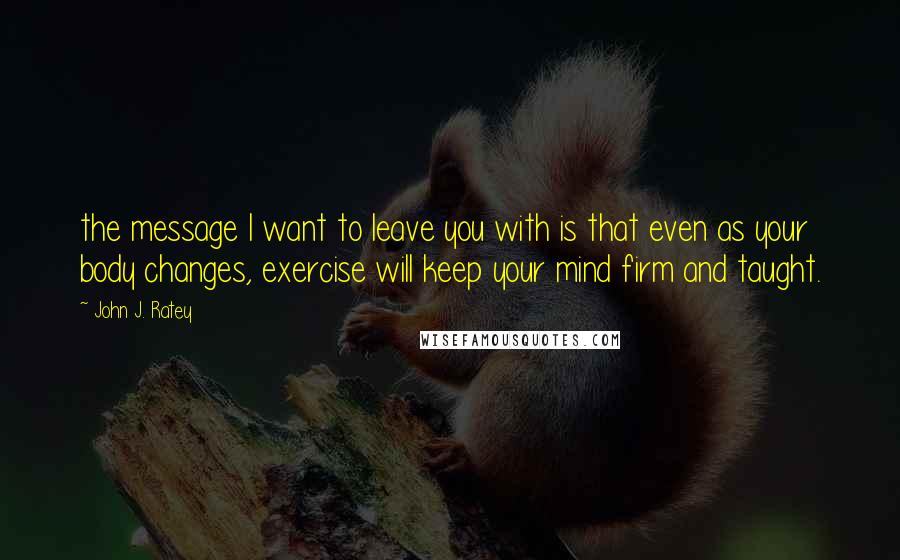 John J. Ratey quotes: the message I want to leave you with is that even as your body changes, exercise will keep your mind firm and taught.