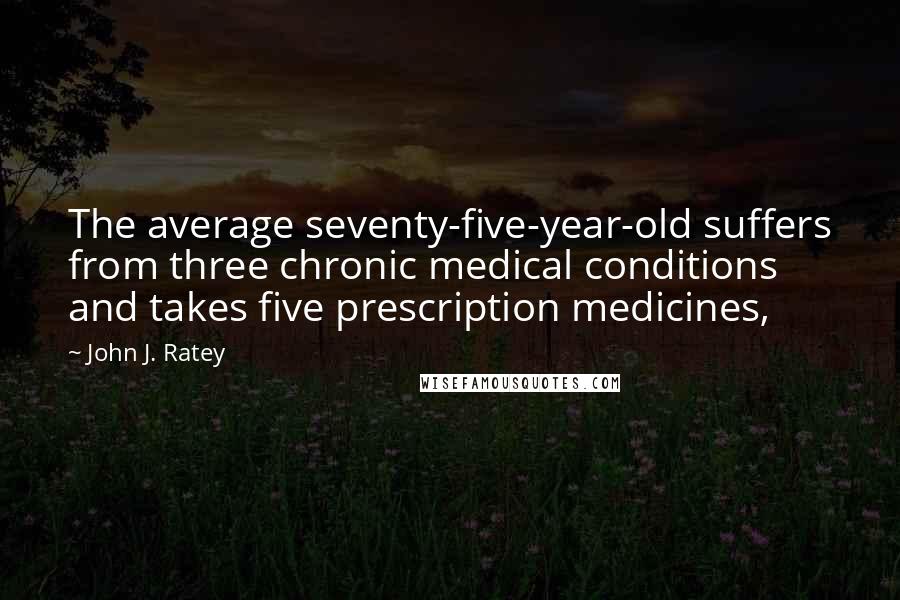 John J. Ratey quotes: The average seventy-five-year-old suffers from three chronic medical conditions and takes five prescription medicines,