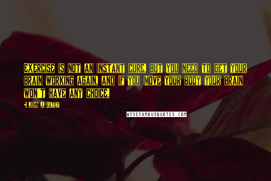 John J. Ratey quotes: Exercise is not an instant cure, but you need to get your brain working again, and if you move your body your brain won't have any choice.