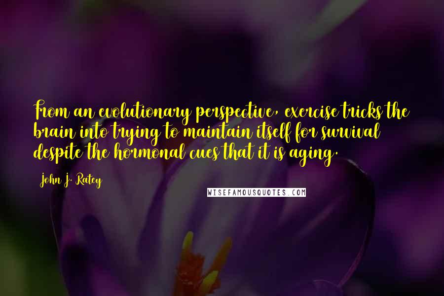 John J. Ratey quotes: From an evolutionary perspective, exercise tricks the brain into trying to maintain itself for survival despite the hormonal cues that it is aging.