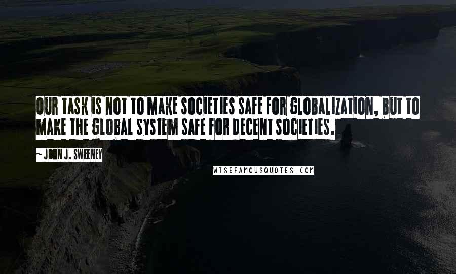 John J. Sweeney quotes: Our task is not to make societies safe for globalization, but to make the global system safe for decent societies.