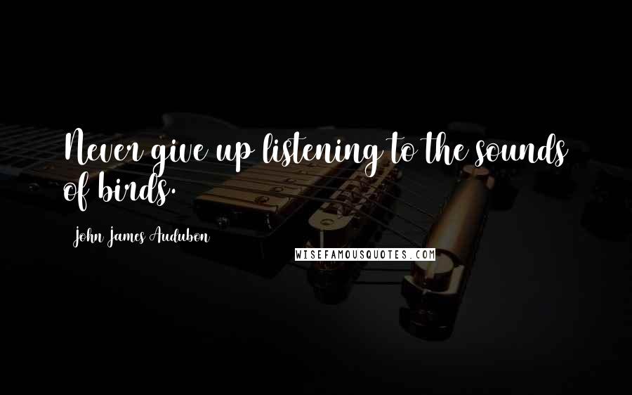 John James Audubon quotes: Never give up listening to the sounds of birds.