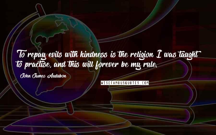 John James Audubon quotes: To repay evils with kindness is the religion I was taught to practise, and this will forever be my rule. John James Audubon quotes: To repay evils with kindness is the religion I was taught to practise, and this will forever be my rule.