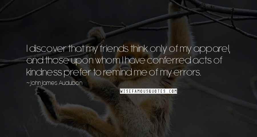 John James Audubon quotes: I discover that my friends think only of my apparel, and those upon whom I have conferred acts of kindness prefer to remind me of my errors. John James Audubon quotes: I discover that my friends think only of my apparel, and those upon whom I have conferred acts of kindness prefer to remind me of my errors.
