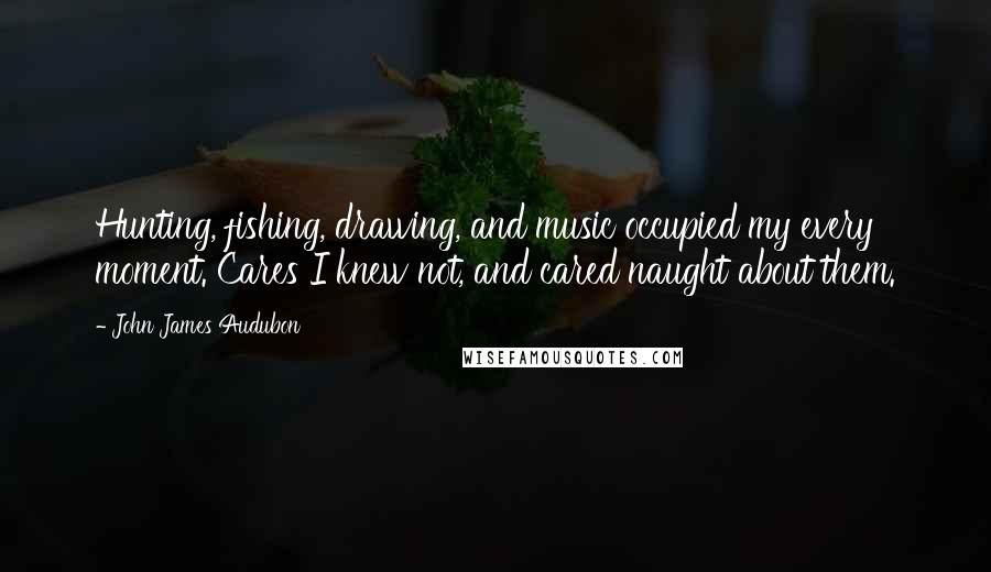 John James Audubon quotes: Hunting, fishing, drawing, and music occupied my every moment. Cares I knew not, and cared naught about them.