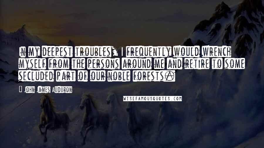 John James Audubon quotes: In my deepest troubles, I frequently would wrench myself from the persons around me and retire to some secluded part of our noble forests. John James Audubon quotes: In my deepest troubles, I frequently would wrench myself from the persons around me and retire to some secluded part of our noble forests.