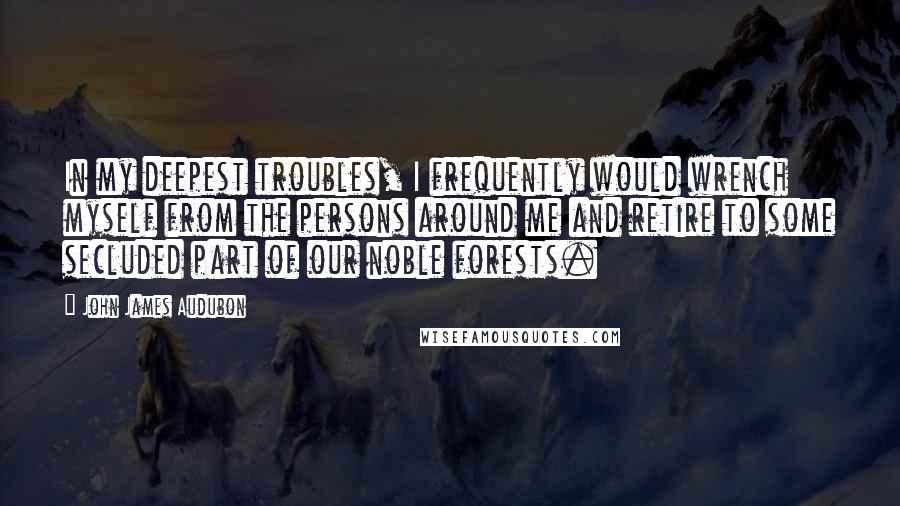 John James Audubon quotes: In my deepest troubles, I frequently would wrench myself from the persons around me and retire to some secluded part of our noble forests.