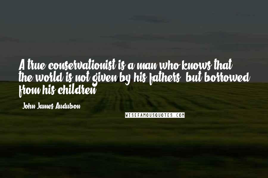 John James Audubon quotes: A true conservationist is a man who knows that the world is not given by his fathers, but borrowed from his children. John James Audubon quotes: A true conservationist is a man who knows that the world is not given by his fathers, but borrowed from his children.