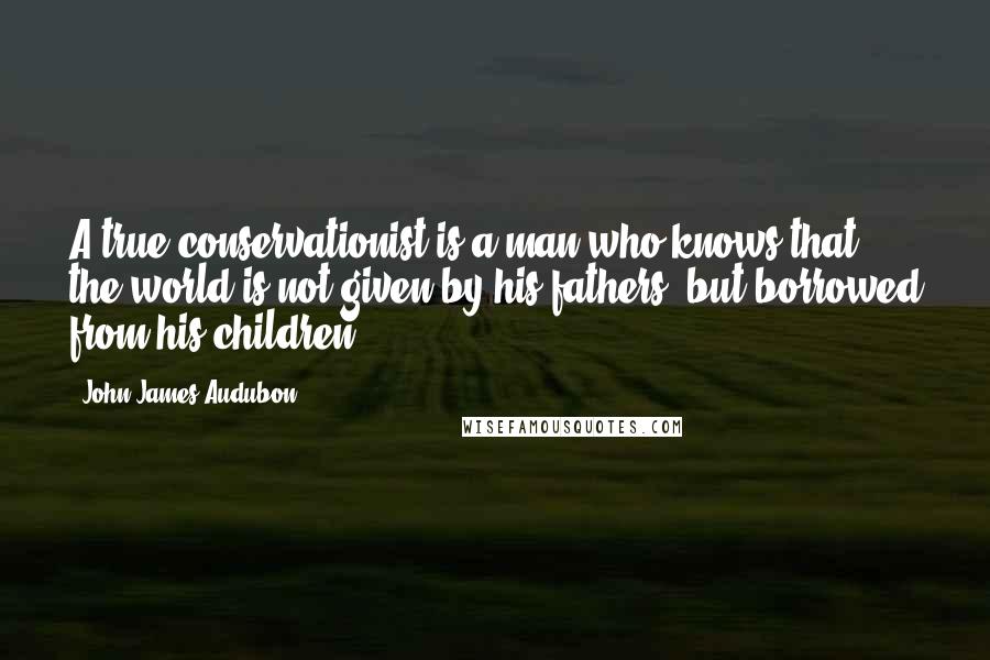 John James Audubon quotes: A true conservationist is a man who knows that the world is not given by his fathers, but borrowed from his children.