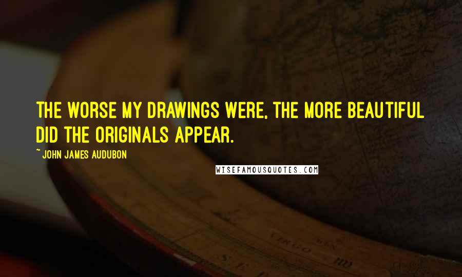 John James Audubon quotes: The worse my drawings were, the more beautiful did the originals appear.