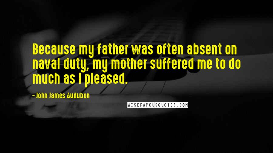 John James Audubon quotes: Because my father was often absent on naval duty, my mother suffered me to do much as I pleased.