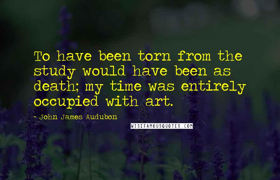 John James Audubon quotes: To have been torn from the study would have been as death; my time was entirely occupied with art.