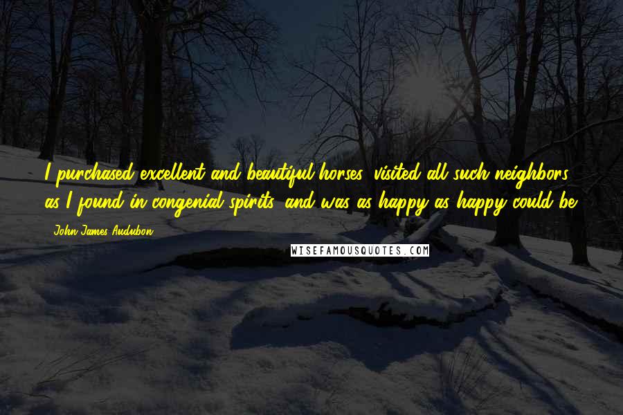 John James Audubon quotes: I purchased excellent and beautiful horses, visited all such neighbors as I found in congenial spirits, and was as happy as happy could be.