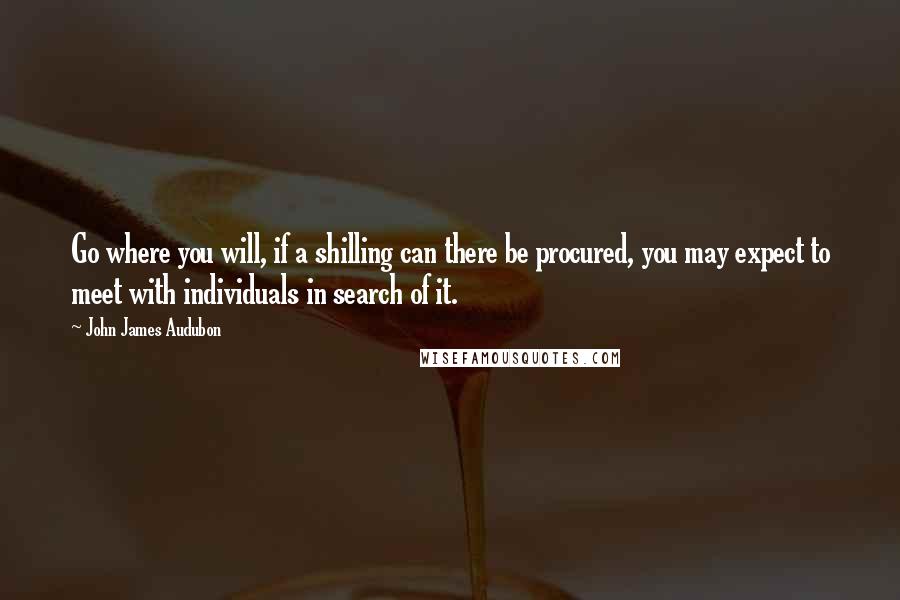 John James Audubon quotes: Go where you will, if a shilling can there be procured, you may expect to meet with individuals in search of it. John James Audubon quotes: Go where you will, if a shilling can there be procured, you may expect to meet with individuals in search of it.