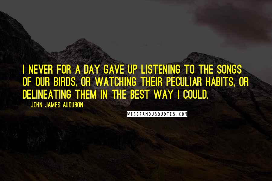 John James Audubon quotes: I never for a day gave up listening to the songs of our birds, or watching their peculiar habits, or delineating them in the best way I could.